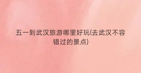 五一到武汉旅游哪里好玩(去武汉不容错过的景点)