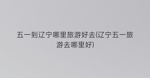 五一到辽宁哪里旅游好去(辽宁五一旅游去哪里好)
