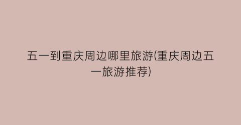五一到重庆周边哪里旅游(重庆周边五一旅游推荐)