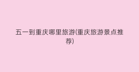 五一到重庆哪里旅游(重庆旅游景点推荐)