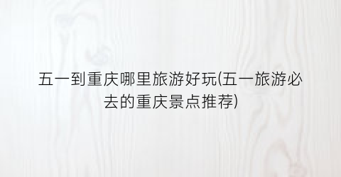 五一到重庆哪里旅游好玩(五一旅游必去的重庆景点推荐)