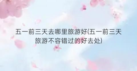 五一前三天去哪里旅游好(五一前三天旅游不容错过的好去处)