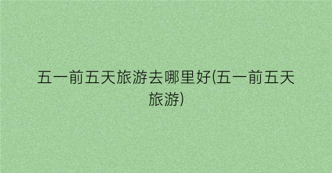 五一前五天旅游去哪里好(五一前五天旅游)