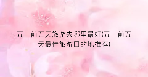 五一前五天旅游去哪里最好(五一前五天最佳旅游目的地推荐)