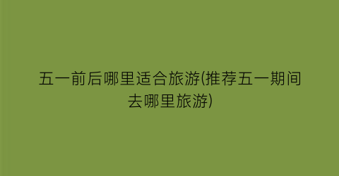 五一前后哪里适合旅游(推荐五一期间去哪里旅游)