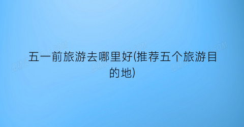 五一前旅游去哪里好(推荐五个旅游目的地)