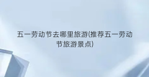五一劳动节去哪里旅游(推荐五一劳动节旅游景点)