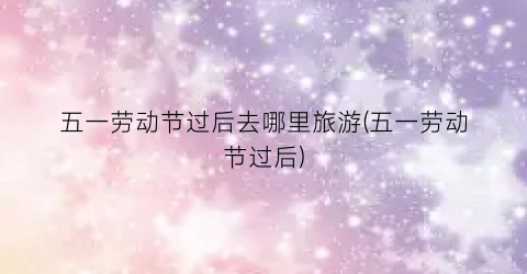 五一劳动节过后去哪里旅游(五一劳动节过后)