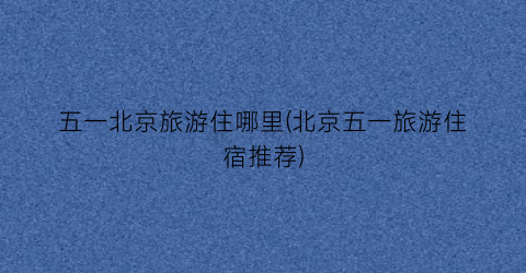 五一北京旅游住哪里(北京五一旅游住宿推荐)