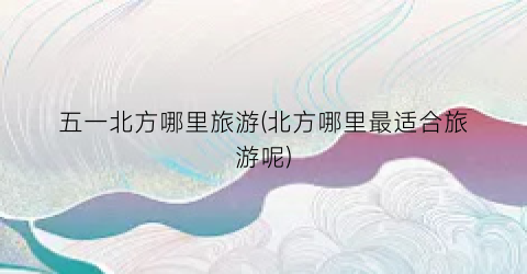 五一北方哪里旅游(北方哪里最适合旅游呢)