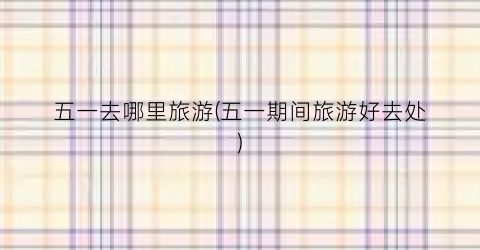 五一去哪里旅游(五一期间旅游好去处)