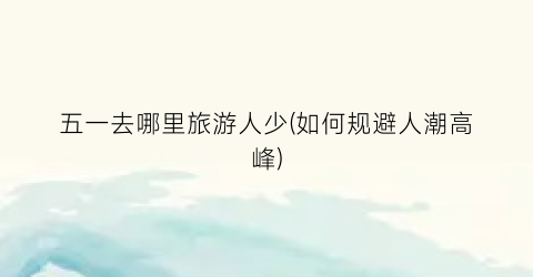五一去哪里旅游人少(如何规避人潮高峰)