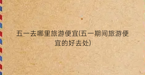 五一去哪里旅游便宜(五一期间旅游便宜的好去处)