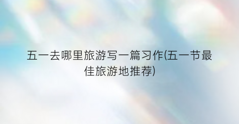 五一去哪里旅游写一篇习作(五一节最佳旅游地推荐)