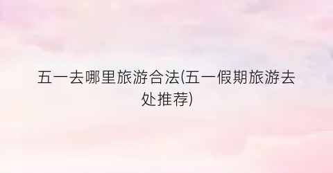 五一去哪里旅游合法(五一假期旅游去处推荐)