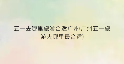 五一去哪里旅游合适广州(广州五一旅游去哪里最合适)