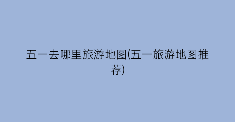 五一去哪里旅游地图(五一旅游地图推荐)
