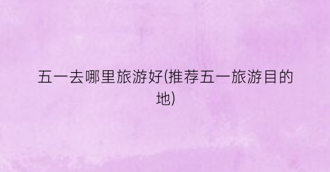 五一去哪里旅游好(推荐五一旅游目的地)