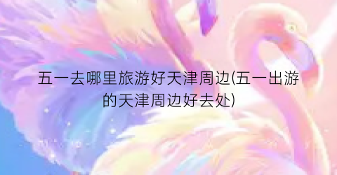 五一去哪里旅游好天津周边(五一出游的天津周边好去处)