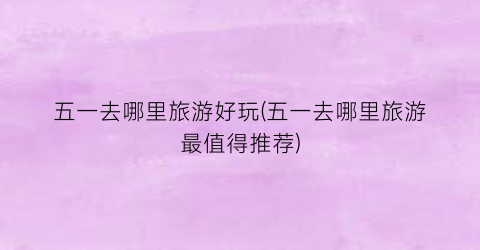 五一去哪里旅游好玩(五一去哪里旅游最值得推荐)