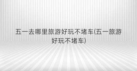 五一去哪里旅游好玩不堵车(五一旅游好玩不堵车)