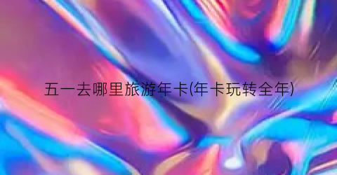 五一去哪里旅游年卡(年卡玩转全年)