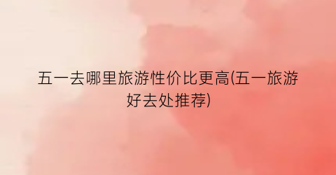 五一去哪里旅游性价比更高(五一旅游好去处推荐)