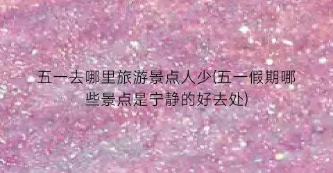 五一去哪里旅游景点人少(五一假期哪些景点是宁静的好去处)