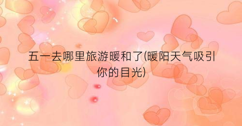 五一去哪里旅游暖和了(暖阳天气吸引你的目光)