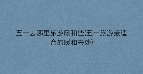 五一去哪里旅游暖和些(五一旅游最适合的暖和去处)