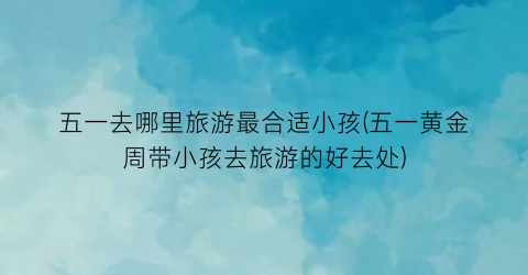 五一去哪里旅游最合适小孩(五一黄金周带小孩去旅游的好去处)