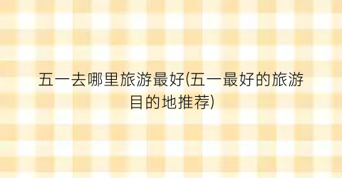 五一去哪里旅游最好(五一最好的旅游目的地推荐)