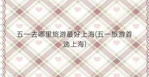五一去哪里旅游最好上海(五一旅游首选上海)