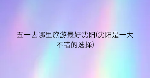 五一去哪里旅游最好沈阳(沈阳是一大不错的选择)