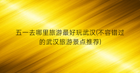 五一去哪里旅游最好玩武汉(不容错过的武汉旅游景点推荐)