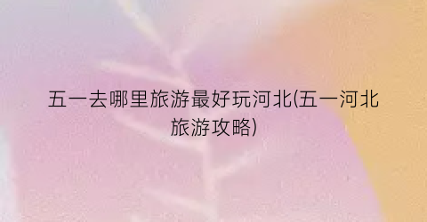 五一去哪里旅游最好玩河北(五一河北旅游攻略)
