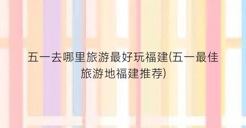 五一去哪里旅游最好玩福建(五一最佳旅游地福建推荐)