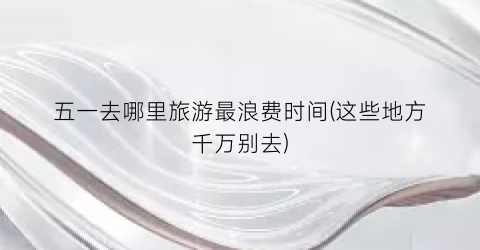 五一去哪里旅游最浪费时间(这些地方千万别去)