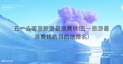 五一去哪里旅游最浪费钱(五一旅游最浪费钱的目的地排名)