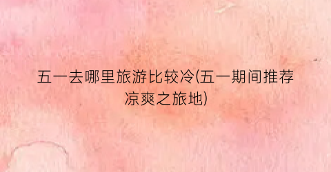 五一去哪里旅游比较冷(五一期间推荐凉爽之旅地)
