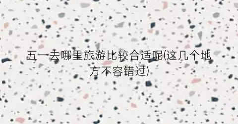 五一去哪里旅游比较合适呢(这几个地方不容错过)