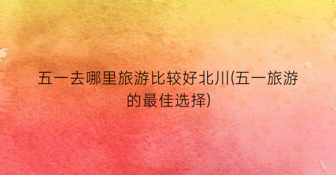 五一去哪里旅游比较好北川(五一旅游的最佳选择)