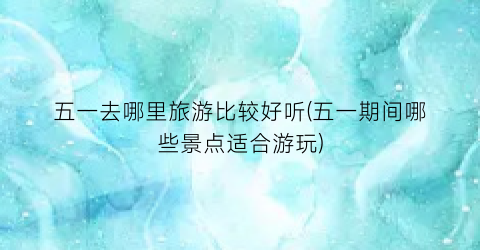 五一去哪里旅游比较好听(五一期间哪些景点适合游玩)