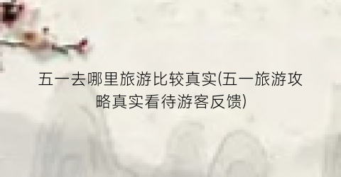 五一去哪里旅游比较真实(五一旅游攻略真实看待游客反馈)