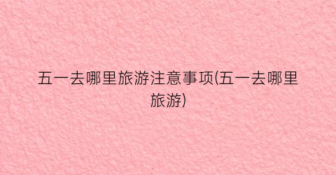 五一去哪里旅游注意事项(五一去哪里旅游)