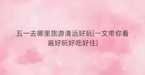 五一去哪里旅游清远好玩(一文带你看遍好玩好吃好住)