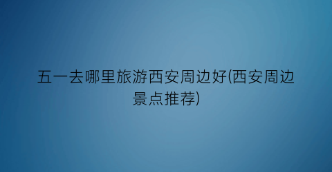 五一去哪里旅游西安周边好(西安周边景点推荐)