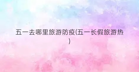五一去哪里旅游防疫(五一长假旅游热)