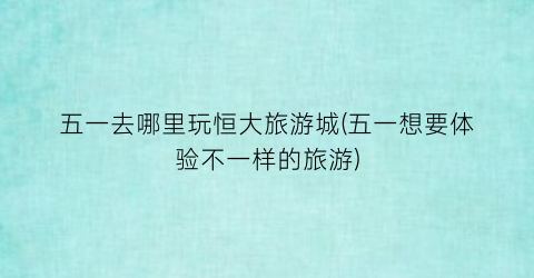 五一去哪里玩恒大旅游城(五一想要体验不一样的旅游)