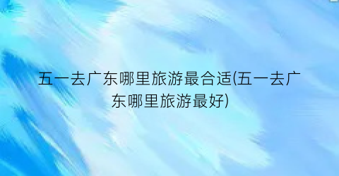 五一去广东哪里旅游最合适(五一去广东哪里旅游最好)